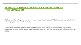 KPMG - TAX VIRTUAL EXPERIENCE PROGRAM - FORAGE
(THEFORAGE.COM)
The Program will enable you to experience the commercial situations that KPMG client service teams deal with in
delivering superior service to their clients.
You will be presented with case studies which are based on actual events, and be challenged to apply your
research and problem-solving skills to advise the virtual client on a course of action that will reduce the risk of tax
pitfalls.
 