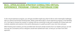 BCG - OPEN-ACCESS STRATEGY CONSULTING VIRTUAL
EXPERIENCE PROGRAM - FORAGE (THEFORAGE.COM)
In this virtual experience program, you will gain enviable insight into what it’s like to solve meaningful challenges
with our diverse and forward-thinking team. What’s great about BCG’s virtual experience program is the flexibility
of it. You’ll get to choose the module or modules that you would like to take and complete all of these tasks and
modules anywhere and anytime in the world, allowing you to upskill yourself in your own time and pace.
After finishing each module, you’ll be provided with real work sample answers from our leaders and you can see
how top-tier consultants and our designers would have tackled each task, so that you can learn from their
approach.
 