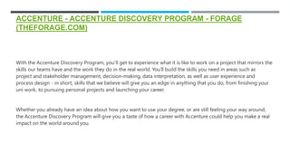 ACCENTURE - ACCENTURE DISCOVERY PROGRAM - FORAGE
(THEFORAGE.COM)
With the Accenture Discovery Program, you’ll get to experience what it is like to work on a project that mirrors the
skills our teams have and the work they do in the real world. You’ll build the skills you need in areas such as
project and stakeholder management, decision-making, data interpretation, as well as user experience and
process design - in short, skills that we believe will give you an edge in anything that you do, from finishing your
uni work, to pursuing personal projects and launching your career.
Whether you already have an idea about how you want to use your degree, or are still feeling your way around,
the Accenture Discovery Program will give you a taste of how a career with Accenture could help you make a real
impact on the world around you.
 