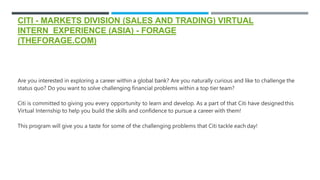 CITI - MARKETS DIVISION (SALES AND TRADING) VIRTUAL
INTERN EXPERIENCE (ASIA) - FORAGE
(THEFORAGE.COM)
Are you interested in exploring a career within a global bank? Are you naturally curious and like to challenge the
status quo? Do you want to solve challenging financial problems within a top tier team?
Citi is committed to giving you every opportunity to learn and develop. As a part of that Citi have designedthis
Virtual Internship to help you build the skills and confidence to pursue a career with them!
This program will give you a taste for some of the challenging problems that Citi tackle each day!
 
