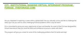 CITI - INSTITUTIONAL BANKING VIRTUAL INTERNSHIP PROGRAM -
FORAGE (THEFORAGE.COM)
Are you interested in exploring a career within a global bank? Are you naturally curious and like to challenge the
status quo? Do you want to solve challenging financial problems within a top tier team?
Citi is committed to giving you every opportunity to learn and develop. As a part of that Citi have designedthis
Virtual Internship to help you build the skills and confidence to pursue a career with them!
This program will give you a taste for some of the challenging problems that Citi tackle each day!
 