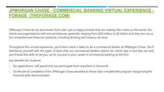 JPMORGAN CHASE - COMMERCIAL BANKING VIRTUAL EXPERIENCE -
FORAGE (THEFORAGE.COM)
JPMorgan Chase serves businesses from start-ups to legacy brands that are making their mark on the world. Our
clients are organizations with annual revenues generally ranging from $20 million to $2 billion and they turn to us
for comprehensive financial solutions, including lending and treasury services.
Throughout this virtual experience, you’ll learn what it takes to be a commercial banker at JPMorgan Chase. You’ll
familiarize yourself with the types of tasks that our commercial bankers deliver for clients day in and day out and
you’ll build the skills to set you up for success in your career in commercial banking at the firm.
Key benefits for students:
• No applications, self paced and can participate from anywhere in the world
• Certificate of completion from JPMorgan Chase awarded to those that complete the program recognizing the
financial skills demonstrated
 