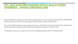 CITI - APAC INVESTMENT BANKING VIRTUAL REALITY INTERN
EXPERIENCE - FORAGE (THEFORAGE.COM)
Are you interested in exploring a career within a global bank? Are you naturally curious and like to challenge the
status quo? Do you want to solve challenging financial problems within a top tier team?
Citi is committed to giving you every opportunity to learn and develop. As a part of that Citi have designedthis
Virtual Internship to help you build the skills and confidence to pursue a career with them!
This program will give you a taste for some of the challenging problems that Citi tackle each day!
 