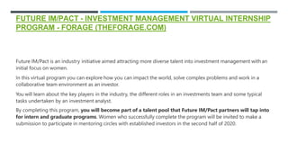 FUTURE IM/PACT - INVESTMENT MANAGEMENT VIRTUAL INTERNSHIP
PROGRAM - FORAGE (THEFORAGE.COM)
Future IM/Pact is an industry initiative aimed attracting more diverse talent into investment management with an
initial focus on women.
In this virtual program you can explore how you can impact the world, solve complex problems and work in a
collaborative team environment as an investor.
You will learn about the key players in the industry, the different roles in an investments team and some typical
tasks undertaken by an investment analyst.
By completing this program, you will become part of a talent pool that Future IM/Pact partners will tap into
for intern and graduate programs. Women who successfully complete the program will be invited to make a
submission to participate in mentoring circles with established investors in the second half of 2020.
 