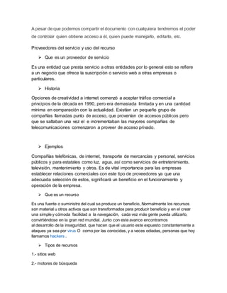 A pesar de que podemos compartir el documento con cualquiera tendremos el poder
de controlar quien obtiene acceso a él, quien puede manejarlo, editarlo, etc.
Proveedores del servicio y uso del recurso
 Que es un proveedor de servicio
Es una entidad que presta servicio a otras entidades por lo general esto se refiere
a un negocio que ofrece la suscripción o servicio web a otras empresas o
particulares.
 Historia
Opciones de creatividad a internet comenzó a aceptar tráfico comercial a
principios de la década en 1990, pero era demasiada limitada y en una cantidad
mínima en comparación con la actualidad. Existían un pequeño grupo de
compañías llamadas punto de acceso, que provenían de accesos públicos pero
que se saltaban una vez el e incrementaban las mayores compañías de
telecomunicaciones comenzaron a proveer de acceso privado.
 Ejemplos
Compañías telefónicas, de internet, transporte de mercancías y personal, servicios
públicos y para estatales como luz, agua, así como servicios de entretenimiento,
televisión, mantenimiento y otros. Es de vital importancia para las empresas
establecer relaciones comerciales con este tipo de proveedores ya que una
adecuada selección de estos, significará un beneficio en el funcionamiento y
operación de la empresa.
 Que es un recurso
Es una fuente o suministro del cual se produce un beneficio, Normalmente los recursos
son material u otros activos que son transformados para producir beneficio y en el crear
una simple y cómoda facilidad a la navegación, cada vez más gente pueda utilizarlo,
convirtiéndose en la gran red mundial. Junto con este avance encontramos
al desarrollo de la inseguridad, que hacen que el usuario este expuesto constantemente a
ataques ya sea por virus O como por las conocidas, y a veces odiadas, personas que hoy
llamamos hackers .
 Tipos de recursos
1.- sitios web
2.- motores de búsqueda
 