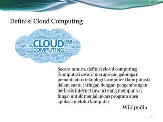 Definisi Cloud Computing
Secara umum, definisi cloud computing
(komputasi awan) merupakan gabungan
pemanfaatan teknologi komputer (komputasi)
dalam suatu jaringan dengan pengembangan
berbasis internet (awan) yang mempunyai
fungsi untuk menjalankan program atau
aplikasi melalui komputer
Wikipedia
20
 