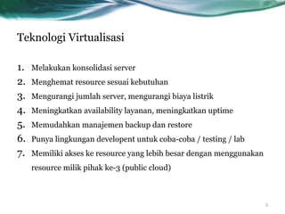 Teknologi Virtualisasi
1.  Melakukan konsolidasi server
2.  Menghemat resource sesuai kebutuhan
3.  Mengurangi jumlah server, mengurangi biaya listrik
4.  Meningkatkan availability layanan, meningkatkan uptime
5.  Memudahkan manajemen backup dan restore
6.  Punya lingkungan developent untuk coba-coba / testing / lab
7.  Memiliki akses ke resource yang lebih besar dengan menggunakan
resource milik pihak ke-3 (public cloud)
5
 