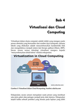 Bab 4
Virtualisasi dan Cloud
Computing
Virtualisasi dalam dunia computer adalah istilah yang mengacu pada
proses abstraksi yang bersumber dari sumber daya komputer, dimana
teknik yang dilakukan adalah menyembunyikan karakteristik fisik
dan mengubahnya menjadi sistem lain berupa aplikasi (Mann, 2007).
Secara umum semua teknologi virtualisasi mengacu kepada
"menyembunyikan detail teknis" melalui enkapsulasi.
Gambar 1: Virtualisasi dalam Cloud Komputing. Sumber: educba.com
Enkapsulasi, secara umum merupakan suatu proses yang membuat
satu jenis paket data jaringan menjadi jenis data lainnya. Enkapsulasi
terjadi ketika sebuah protokol yang berada pada lapisan yang lebih
 