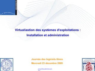 Journée des logiciels libres Mercredi 23 décembre 2009 Virtualiastion des systèmes d'exploitations : Installation et administration  [email_address] 