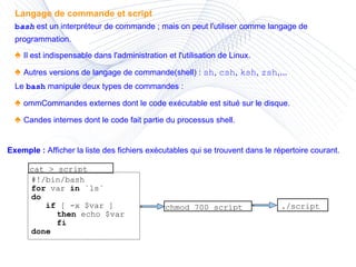 Langage de commande et script b ash  est un interpréteur de commande ; mais on peut l'utiliser comme langage de programmation. ♠  Il est indispensable dans l'administration et l'utilisation de Linux. ♠  Autres versions de langage de commande(shell) :   sh ,  csh ,  ksh ,  zsh ,...  Le  bash  manipule deux types de commandes : ♠  ommCommandes externes dont le code exécutable est situé sur le disque. ♠  Candes internes dont le code fait partie du processus shell. #!/bin/bash for  var  in  `ls`  do if  [ -x $var ]  then  echo $var  fi done cat > script chmod 700 script ./script Exemple :  Afficher la liste des fichiers exécutables qui se trouvent dans le répertoire courant. 