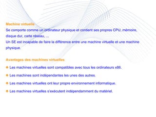 Machine virtuelle Se comporte comme un ordinateur physique et contient ses propres CPU, mémoire, disque dur, carte réseau, ... Un SE est incapable de faire la différence entre une machine virtuelle et une machine physique. Avantages des machines virtuelles ♠  Les machines virtuelles sont compatibles avec tous les ordinateurs x86. ♠  Les machines sont indépendantes les unes des autres. ♠  Les machines virtuelles ont leur propre environnement informatique. ♠  Les machines virtuelles s’exécutent indépendamment du matériel. 