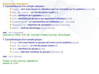 Gestion des utilisateurs Caractéristiques d'un compte utilisateur : ♠  login  : nom avec lequel un utilisateur peut se connecter sur le système ( invite ) ♠  mot de passe  : un mot de passe crypté ( x ) ♠  IUD  : identifiant de l'utilisateur ( 1001 ) ♠  GID  : identifiant du groupe à qui appartient l'utilisateur ( 100 ) ♠  Commentaire  : un commentaire sur l'utilisateur ( Un invité ) ♠  Répertoire  : répertoire de connexion ( /home/invite ) ♠  Shell  : shell de démarrage ( /bin/bash ) cat  /etc/passwd invite:x:1001: 100 :Un invité:/home/invite:/bin/bash … Caractéristiques d'un compte groupe : ♠  nom  : nom avec lequel un groupe est connu sur le système ( user ) ♠  mot de passe  : un mot de passe crypté ( x ) ♠  GID  : identifiant du groupe ( 100 ) ♠  liste  : liste des membres du groupe ( jkhamlic ) cat  /etc/group ... video:x:33:invite,jkhamlic users:x: 100 : 