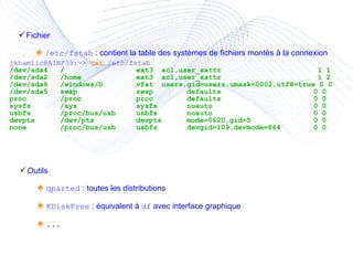 Fichier ♠  /etc/fstab  : contient la table des systèmes de fichiers montés à la connexion jkhamlic@AINF39:~>  cat   /etc/fstab /dev/sda4 / ext3 acl,user_xattr  1 1 /dev/sda2 /home ext3 acl,user_xattr  1 2 /dev/sda6 /windows/D vfat users,gid=users,umask=0002,utf8=true 0 0 /dev/sda5 swap swap defaults 0 0 proc /proc proc defaults 0 0 sysfs /sys sysfs noauto 0 0 usbfs /proc/bus/usb usbfs noauto 0 0 devpts /dev/pts devpts mode=0620,gid=5 0 0 none /proc/bus/usb usbfs  devgid=109,devmode=664 0 0 Outils ♠  qparted  : toutes les distributions ♠  KDiskFree  : équivalent à  df  avec interface graphique ♠  ... 