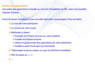 Gestion des applications Une partie des applications s'installe au moment d'installation du SE, mais il est possible d'ajouter d'autres. Avant de lancer l'installation d'une nouvelle application (paquetage) il faut connaitre: ♠  Le nom de votre distribution ♠  La version de votre noyau ♠  Méthodes à utiliser :  Compiler les fichiers sources sur votre système Installer les fichiers binaires Utiliser le gestionnaire des applications de votre distribution Installer à partir d'une ligne de commande  ♠  Télécharger la bonne version ou avoir le CD/DVD d'installation ♠  Mot de passe du  root  ♠  ... 
