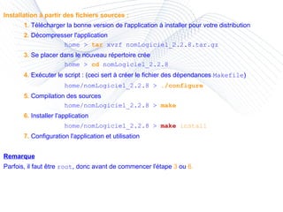 Installation à partir des fichiers sources : 1.  Télécharger la bonne version de l'application à installer pour votre distribution 2.  Décompresser l'application home >  tar  xvzf nomLogiciel_2.2.8.tar.gz 3.  Se placer dans le nouveau répertoire crée home >  cd  nomLogiciel_2.2.8 4.  Exécuter le script : (ceci sert à créer le fichier des dépendances  Makefile ) home/nomLogiciel_2.2.8 >  ./configure 5.  Compilation des sources home/nomLogiciel_2.2.8 >  make 6.  Installer l'application home/nomLogiciel_2.2.8 >  make   install 7.  Configuration l'application et utilisation Remarque Parfois, il faut être  root , donc avant de commencer l'étape  3  ou  6. 