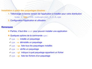 Installation à partir des paquetages binaires : 1.  Télécharger la bonne version de l'application à installer pour votre distribution home >  rpm  -ivh nomLogiciel_2.2.8.rpm 2.  Configuration l'application et utilisation Remarques ♠  Parfois, il faut être  root  pour pouvoir installer une application ♠  Quelques options de la commande  rpm  : rpm  -i   installe un paquetage rpm  -e   déinstalle un paquetage rpm  -qa   liste tous les paquetages installés rpm  -v   vérifie un paquetage rpm  -qf   indique à quel paquetage appartient un fichier rpm  - ql   liste les fichiers d'un paquetage 