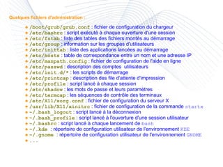 Quelques fichiers d'administration : ♠  /boot/grub/grub.conf  : fichier de configuration du chargeur ♠  /etc/bashrc  : script exécuté à chaque ouverture d'une session  ♠  /etc/fstab  : liste des tables des fichiers montés au démarrage ♠  /etc/group  : information sur les groupes d'utilisateurs ♠  /etc/inittab  : liste des applications lancées au démarrage  ♠  /etc/hosts  : table de correspondance entre un nom et une adresse IP ♠  /etc/manpath.config  : fichier de configuration de l'aide en ligne ♠  /etc/passwd  : description des comptes  utilisateurs ♠  /etc/init.d/*  : les scripts de démarrage ♠  /etc/printcap  : description des file d'attente d'impression ♠  /etc/profile  : script lancé à chaque session ♠  /etc/shadow  : les mots de passe et leurs paramètres ♠  /etc/termcap  : les séquences de contrôle des terminaux  ♠  /etc/X11/xorg.conf  : fichier de configuration du serveur X ♠  /usr/lib/X11/xinitrc  : fichier de configuration de la commande  startx ♠  ~/.bash_logout  : script lancé à la déconnexion ♠  ~/.bash_profile  : script lancé à l'ouverture d'une session utilisateur ♠  ~/.bashrc  : script lancé à chaque lancement de  bash ♠  ~/.kde  : répertoire de configuration utilisateur de l'environnement  KDE ♠  ~/.gnome  : répertoire de configuration utilisateur de l'environnement  GNOME ♠  ... 