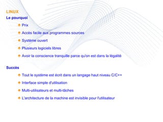 LINUX Le pourquoi ♠  Prix ♠  Accès facile aux programmes sources ♠  Système ouvert ♠  Plusieurs logiciels libres ♠  Avoir la conscience tranquille parce qu'on est dans la légalité Succès ♠  Tout le système est écrit dans un langage haut niveau C/C++ ♠  Interface simple d'utilisation ♠  Multi-utilisateurs et multi-tâches ♠  L'architecture de la machine est invisible pour l'utilisateur 