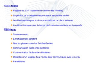 Points forts ♠  Système ouvert ♠  Enrichissement constant ♠  Des souplesses dans les Entrées/Sorties ♠  Communication facile entre systèmes ♠  Communication facile entre utilisateurs ♠  Utilisation d'un langage haut niveau pour communiquer avec le noyau ♠  Parallélisme  Points faibles ♠  Fragilité du SGF (Système de Gestion des Fichiers) ♠  La gestion de la création des processus est parfois lourde ♠  Les libraires statiques sont consommatrices de place mémoire ♠  Au départ inadapté pour le temps réel mais des solutions sont proposés : RtLinux, ... 