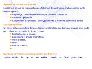 Système de Gestion des Fichiers Le SGF est un outil de manipulation des fichiers et de sa structure d'arborescence sur le disque, il gère : ♠  Le partage : utilisation des fichiers par plusieurs utilisateurs ♠  Les droits : protection ♠  L'alignement et l'efficacité : transtypage entre la mémoire, cache et le disque Concept de fichier Un fichier est une suite finie de bytes (octets), matérialisée par des blocs disques et un inode qui contient les propriétés du fichier comme : ♠  localisation sur le disque, ♠  propriétaire et groupe propriétaire, ♠  droits d'accès, ♠  taille, ♠  date de création, ♠  ... Quelques commandes de manipulations des fichiers : touch, mkdir, ls, cp, mv, rm, rmdir, chmod, ln, find, grep, cat, .. 
