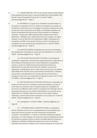 •             21. HYPERVISEUR DE TYPE 1ϖ Xen (libre)ϖ VMware ESXϖ VMware
    ESXi (gratuit)ϖ Microsoft Hyper-V Serverϖ Parallels Server Bare Metalϖ KVM
    (libre)ϖ Oracle VM (gratuit)ϖ Proxmox 2011 © Adil AIT OMAR –
    adil.aitomar@gmail.com – Page 21

•             22. MATERIELϖ Le support de la virtualisation peut être intégré au
    processeur ou assistépar celui-ci, le matériel se chargeant, par exemple, de
    virtualiser les accèsmémoire ou de protéger le processeur physique des accès
    les plus bas niveau.Cela permet de simplifier la virtualisation logicielle et de
    réduire la dégradationde performances.ϖ Des exemples de virtualisation
    matérielle : ♣ Hyperviseur IBM Power[3] & Micro-partitionnement AIX ♣
    Mainframes : VM/CMS ♣ Sun LDOM (hyperviseur pour la gestion de "logical
    domains") ♣ Sun E10k/E15k ♣ HP Superdome ♣ AMD-V (Assistance à la
    virtualisation de AMD, anciennement Pacifica) ♣ Intel VT (Assistance à la
    virtualisation de Intel, anciennement Vanderpool) 2011 © Adil AIT OMAR –
    adil.aitomar@gmail.com – Page 22

•             23. ARCHITECTURESϖ Virtualisation des serveursϖ Virtualisation
    des applicationsϖ Virtualisation du poste de travail (Desktop) 2011 © Adil AIT
    OMAR – adil.aitomar@gmail.com – Page 23

•             24. VIRTUALISATION DES APPLICATIONSϖ La technologie de
    virtualisation d’applications (anciennement appeléepublication d’applications ou
    Server-Based-Computing) permet de mettre àdisposition les applications
    comme un service en s’affranchissant descontraintes techniques de
    déploiement.ϖ L’ensemble des données de l’utilisateur, ainsi que les
    applications, sonthébergées dans un data-center sécurisé pour une meilleure
    disponibilité etune sécurité accrue des données.ϖ Autrement dit, l’utilisateur
    peut accéder à ses applications de n’importe oùet à tout moment par un
    navigateur internet avec une amélioration de laqualité de service. 2011 © Adil
    AIT OMAR – adil.aitomar@gmail.com – Page 24

•             25. VIRTUALISATION DU POSTE DE TRAVAILϖ La virtualisation de
    postes de travail permet de virtualiser le systèmed’exploitation du poste de
    travail dans son ensemble, selon le même principeque la virtualisation de
    serveurs.ϖ Les différents postes virtuels ou physiques sont hébergés dans un
    data-center sécurisé pour une meilleure disponibilité et une sécurité accrue
    desdonnées.ϖ L’utilisateur utilise son poste par accès distant et déport
    d’affichage, commes’il était présent localement sur son poste. 2011 © Adil AIT
    OMAR – adil.aitomar@gmail.com – Page 25

•             26. Avantages2011 © Adil AIT OMAR – adil.aitomar@gmail.com –
    Page 26

•             27. 1. OPTIMISATION DE L’ARCHITECTUREϖ La virtualisation
    permet d’optimiser et d’accro ître considérablement le tauxd’utilisation des
    ressources serveurs et postes de travail nécessaires auxentreprises.
    L’équation « une application = un serveur » est rendue obsolète.ϖLa gestion
    dynamique, et non plus statique, des ressources serveurs etapplicatives permet
    de répondre aux besoins de plus en élevés de qualité deservice rendue aux
    utilisateurs.ϖ Utilisation optimale des ressources dun parc de machines
    (répartition desmachines virtuelles sur les machines physiques en fonction des
 