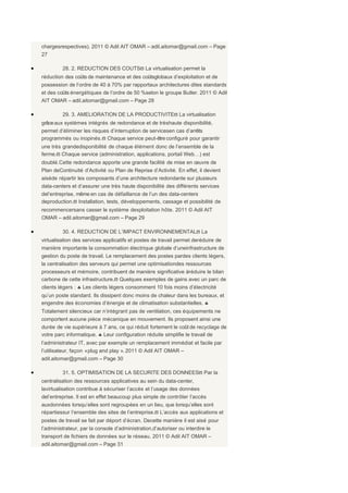 chargesrespectives). 2011 © Adil AIT OMAR – adil.aitomar@gmail.com – Page
    27

•            28. 2. REDUCTION DES COUTSϖ La virtualisation permet la
    réduction des coûts de maintenance et des coûtsglobaux d’exploitation et de
    possession de l’ordre de 40 à 70% par rapportaux architectures dites standards
    et des coûts énergétiques de l’ordre de 50 %selon le groupe Butler. 2011 © Adil
    AIT OMAR – adil.aitomar@gmail.com – Page 28

•            29. 3. AMELIORATION DE LA PRODUCTIVITEϖ La virtualisation
    grâce aux systèmes intégrés de redondance et de trèshaute disponibilité,
    permet d’éliminer les risques d’interruption de servicesen cas d’arrêts
    programmés ou inopinés.ϖ Chaque service peut-être configuré pour garantir
    une très grandedisponibilité de chaque élément donc de l’ensemble de la
    ferme.ϖ Chaque service (administration, applications, portail Web…) est
    doublé.Cette redondance apporte une grande facilité de mise en œuvre de
    Plan deContinuité d’Activité ou Plan de Reprise d’Activité. En effet, il devient
    aiséde répartir les composants d’une architecture redondante sur plusieurs
    data-centers et d’assurer une très haute disponibilité des différents services
    del’entreprise, même en cas de défaillance de l’un des data-centers
    deproduction.ϖ Installation, tests, développements, cassage et possibilité de
    recommencersans casser le système dexploitation hôte. 2011 © Adil AIT
    OMAR – adil.aitomar@gmail.com – Page 29

•            30. 4. REDUCTION DE L’IMPACT ENVIRONNEMENTALϖ La
    virtualisation des services applicatifs et postes de travail permet deréduire de
    manière importante la consommation électrique globale d’uneinfrastructure de
    gestion du poste de travail. Le remplacement des postes pardes clients légers,
    la centralisation des serveurs qui permet une optimisationdes ressources
    processeurs et mémoire, contribuent de manière significative àréduire le bilan
    carbone de cette infrastructure.ϖ Quelques exemples de gains avec un parc de
    clients légers : ♣ Les clients légers consomment 10 fois moins d’électricité
    qu’un poste standard. Ils dissipent donc moins de chaleur dans les bureaux, et
    engendre des économies d’énergie et de climatisation substantielles. ♣
    Totalement silencieux car n’intégrant pas de ventilation, ces équipements ne
    comportent aucune pièce mécanique en mouvement. Ils proposent ainsi une
    durée de vie supérieure à 7 ans, ce qui réduit fortement le coût de recyclage de
    votre parc informatique. ♣ Leur configuration réduite simplifie le travail de
    l’administrateur IT, avec par exemple un remplacement immédiat et facile par
    l’utilisateur, façon « plug and play ». 2011 © Adil AIT OMAR –
    adil.aitomar@gmail.com – Page 30

•            31. 5. OPTIMISATION DE LA SECURITE DES DONNEESϖ Par la
    centralisation des ressources applicatives au sein du data-center,
    lavirtualisation contribue à sécuriser l’accès et l’usage des données
    del’entreprise. Il est en effet beaucoup plus simple de contrôler l’accès
    auxdonnées lorsqu’elles sont regroupées en un lieu, que lorsqu’elles sont
    répartiessur l’ensemble des sites de l’entreprise.ϖ L’accès aux applications et
    postes de travail se fait par déport d’écran. Decette manière il est aisé pour
    l’administrateur, par la console d’administration,d’autoriser ou interdire le
    transport de fichiers de données sur le réseau. 2011 © Adil AIT OMAR –
    adil.aitomar@gmail.com – Page 31
 
