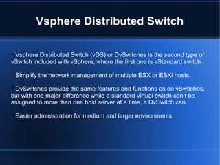 Vsphere Distributed Switch

Vsphere Distributed Switch (vDS) or DvSwitches is the second type of
vSwitch included with vSphere, where the first one is vStandard switch

Simplify the network management of multiple ESX or ESXi hosts.

DvSwitches provide the same features and functions as do vSwitches,
but with one major difference while a standard virtual switch can’t be
assigned to more than one host server at a time, a DvSwitch can.

Easier administration for medium and larger environments
 