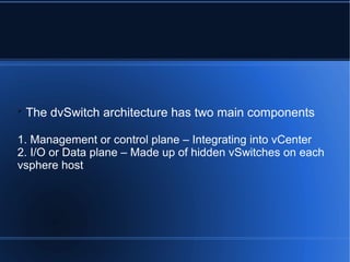 
The dvSwitch architecture has two main components
1. Management or control plane – Integrating into vCenter
2. I/O or Data plane – Made up of hidden vSwitches on each
vsphere host
 