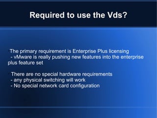 Required to use the Vds?

The primary requirement is Enterprise Plus licensing
- vMware is really pushing new features into the enterprise
plus feature set

There are no special hardware requirements
- any physical switching will work
- No special network card configuration
 