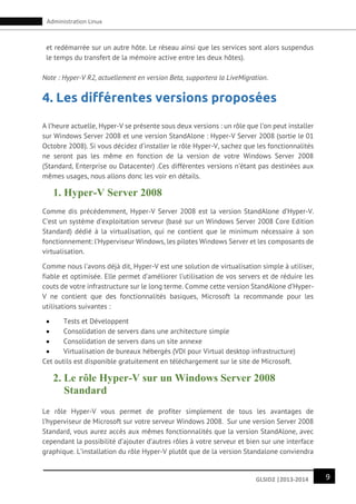 9GLSID2 |2013-2014
Administration Linux
et redémarrée sur un autre hôte. Le réseau ainsi que les services sont alors suspendus
le temps du transfert de la mémoire active entre les deux hôtes).
Note : Hyper-V R2, actuellement en version Beta, supportera la LiveMigration.
4. Les différentes versions proposées
A l’heure actuelle, Hyper-V se présente sous deux versions : un rôle que l’on peut installer
sur Windows Server 2008 et une version StandAlone : Hyper-V Server 2008 (sortie le 01
Octobre 2008). Si vous décidez d’installer le rôle Hyper-V, sachez que les fonctionnalités
ne seront pas les même en fonction de la version de votre Windows Server 2008
(Standard, Enterprise ou Datacenter) .Ces différentes versions n’étant pas destinées aux
mêmes usages, nous allons donc les voir en détails.
1. Hyper-V Server 2008
Comme dis précédemment, Hyper-V Server 2008 est la version StandAlone d’Hyper-V.
C’est un système d’exploitation serveur (basé sur un Windows Server 2008 Core Edition
Standard) dédié à la virtualisation, qui ne contient que le minimum nécessaire à son
fonctionnement: l’Hyperviseur Windows, les pilotes Windows Server et les composants de
virtualisation.
Comme nous l’avons déjà dit, Hyper-V est une solution de virtualisation simple à utiliser,
fiable et optimisée. Elle permet d’améliorer l’utilisation de vos servers et de réduire les
couts de votre infrastructure sur le long terme. Comme cette version StandAlone d’Hyper-
V ne contient que des fonctionnalités basiques, Microsoft la recommande pour les
utilisations suivantes :
 Tests et Développent
 Consolidation de servers dans une architecture simple
 Consolidation de servers dans un site annexe
 Virtualisation de bureaux hébergés (VDI pour Virtual desktop infrastructure)
Cet outils est disponible gratuitement en téléchargement sur le site de Microsoft.
2. Le rôle Hyper-V sur un Windows Server 2008
Standard
Le rôle Hyper-V vous permet de profiter simplement de tous les avantages de
l’hyperviseur de Microsoft sur votre serveur Windows 2008. Sur une version Server 2008
Standard, vous aurez accès aux mêmes fonctionnalités que la version StandAlone, avec
cependant la possibilité d’ajouter d’autres rôles à votre serveur et bien sur une interface
graphique. L’installation du rôle Hyper-V plutôt que de la version Standalone conviendra
 