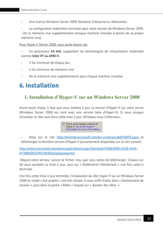 12GLSID2 |2013-2014
Administration Linux
- Une licence Windows Server 2008 Standard, Enterprise ou Datacenter.
- La configuration matérielle minimale pour votre version de Windows Server 2008.
- De la mémoire vive supplémentaire (chaque machine virtuelle à besoin de sa propre
mémoire vive)
Pour Hyper-V Server 2008, vous aurez besoin de:
- Un processeur 64 bits, supportant les technologies de virtualisation matérielle
comme Intel-VT ou AMD-V.
- 2 Go minimum de disque dur.
- 1 Go minimum de mémoire vive
- De la mémoire vive supplémentaire pour chaque machine virtuelle
6. Installation
1. Installation d’Hyper-V sur un Windows Server 2008
Avant toute chose, il faut que vous mettiez à jour la version d’Hyper-V sur votre server
(Windows Server 2008 est livré avec une version beta d’Hyper-V). Si vous essayez
d’installer le rôle sans faire cette mise à jour, Windows vous l’informera :
- Allez sur le site http://technet.microsoft.com/en-us/library/dd430893.aspx et
téléchargez la dernière version d’Hyper-V (actuellement disponible sur le lien suivant :
http://www.microsoft.com/downloads/details.aspx?familyid=F3AB3D4B-63C8-4424-
A738BADED34D24ED&displaylang=en)
-Depuis votre serveur, lancez le fichier .msu que vous venez de télécharger. Cliquez sur
Ok pour accepter la mise à jour, puis sur « Redémarrer Maintenant » une fois celle-ci
terminée.
Une fois cette mise à jour terminée, l’installation du rôle Hyper-V sur un Windows Server
2008 en mode « full graphic » est très simple. Il vous suffit d’aller dans « Gestionnaire de
serveur », puis dans la partie « Rôles » cliquez sur « Ajouter des rôles ».
 