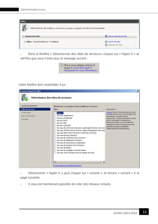 13GLSID2 |2013-2014
Administration Linux
- Dans la fenêtre « Sélectionnez des rôles de serveurs», cliquez sur « Hyper-V » et
vérifiez que vous n’avez plus le message suivant :
Votre fenêtre doit ressembler à ça :
- Sélectionner « Hyper-V », puis cliquez sur « suivant », et encore « suivant » à la
page suivante.
- Il vous est maintenant possible de créer des réseaux virtuels.
 