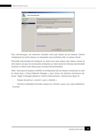 14GLSID2 |2013-2014
Administration Linux
Pour communiquer, vos machines virtuelles vont avoir besoin de ces réseaux. Cochez
simplement les cartes réseaux sur lesquelles vous souhaitez créer un réseau virtuel.
Microsoft recommande de configurer au moins une carte réseau avec réseau virtuel, et
d’en laisser une pour les connexions à distance sur votre server (il n’est pas recommandé
d’utiliser la même carte réseau pour ces deux fonctionnalités).
Note : Vous pourrez toujours modifier la configuration de ces réseaux virtuels par la suite
en allant dans « Virtual Network Manager », pour lancer cet utilitaire commencer par
lancer Hyper-V Manager (Démarrer->Outils d’administration ->Gestionnaire Hyper-V).
- Cliquez ensuite sur « suivant », puis « Installer »
- Une fois l’installation terminée, cliquez sur « Fermer », puis « oui » pour redémarrer
le server.
 