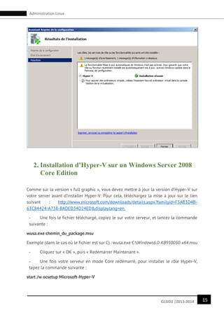 15GLSID2 |2013-2014
Administration Linux
2. Installation d’Hyper-V sur un Windows Server 2008
Core Edition
Comme sur la version « full graphic », vous devez mettre à jour la version d’Hyper-V sur
votre server avant d’installer Hyper-V. Pour cela, téléchargez la mise à jour sur le lien
suivant : http://www.microsoft.com/downloads/details.aspx?familyid=F3AB3D4B-
63C84424-A738-BADED34D24ED&displaylang=en.
- Une fois le fichier téléchargé, copiez le sur votre serveur, et lancez la commande
suivante :
wusa.exe chemin_du_package.msu
Exemple (dans le cas où le fichier est sur C) : wusa.exe C:Windows6.0-KB950050-x64.msu
- Cliquez sur « OK », puis « Redémarrer Maintenant ».
- Une fois votre serveur en mode Core redémarré, pour installer le rôle Hyper-V,
tapez la commande suivante :
start /w ocsetup Microsoft-Hyper-V
 