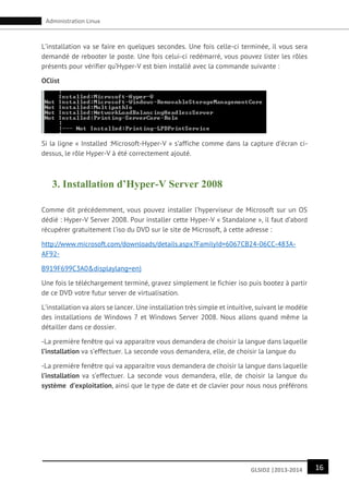 16GLSID2 |2013-2014
Administration Linux
L’installation va se faire en quelques secondes. Une fois celle-ci terminée, il vous sera
demandé de rebooter le poste. Une fois celui-ci redémarré, vous pouvez lister les rôles
présents pour vérifier qu’Hyper-V est bien installé avec la commande suivante :
OClist
Si la ligne « Installed :Microsoft-Hyper-V » s’affiche comme dans la capture d’écran ci-
dessus, le rôle Hyper-V à été correctement ajouté.
3. Installation d’Hyper-V Server 2008
Comme dit précédemment, vous pouvez installer l’hyperviseur de Microsoft sur un OS
dédié : Hyper-V Server 2008. Pour installer cette Hyper-V « Standalone », il faut d’abord
récupérer gratuitement l’iso du DVD sur le site de Microsoft, à cette adresse :
http://www.microsoft.com/downloads/details.aspx?FamilyId=6067CB24-06CC-483A-
AF92-
B919F699C3A0&displaylang=en)
Une fois le téléchargement terminé, gravez simplement le fichier iso puis bootez à partir
de ce DVD votre futur server de virtualisation.
L’installation va alors se lancer. Une installation très simple et intuitive, suivant le modèle
des installations de Windows 7 et Windows Server 2008. Nous allons quand même la
détailler dans ce dossier.
-La première fenêtre qui va apparaitre vous demandera de choisir la langue dans laquelle
l’installation va s’effectuer. La seconde vous demandera, elle, de choisir la langue du
-La première fenêtre qui va apparaitre vous demandera de choisir la langue dans laquelle
l’installation va s’effectuer. La seconde vous demandera, elle, de choisir la langue du
système d’exploitation, ainsi que le type de date et de clavier pour nous nous préférons
 