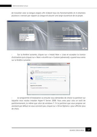 17GLSID2 |2013-2014
Administration Linux
de travailler avec la langue anglais afin d’abord tous les fonctionnalités et d entamera
plusieurs s version par rapport au langue et assurer une large couverture de ce projet.
- Sur la fenêtre suivante, cliquez sur « Install Now ». Lisez et acceptez la licence
d’utilisation puis cliquez sur « Next » et enfin sur « Custom (advanced) » quand vous serez
sur la fenêtre suivante :
- Le programme d’installation va ensuite vous demandez de choisir la partition sur
laquelle vous voulez installer Hyper-V Server 2008. Vous avez pour cela un outil de
partitionnement, le même que celui de windows 7. Si la partition que vous propose cet
assistant par défaut ne vous convient pas, cliquez sur « Drive Options » pour afficher plus
de choix.
 