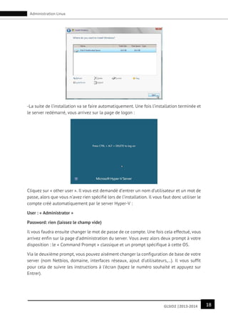 18GLSID2 |2013-2014
Administration Linux
-La suite de l’installation va se faire automatiquement. Une fois l’installation terminée et
le server redémarré, vous arrivez sur la page de logon :
Cliquez sur « other user ». Il vous est demandé d’entrer un nom d’utilisateur et un mot de
passe, alors que vous n’avez rien spécifié lors de l’installation. Il vous faut donc utiliser le
compte créé automatiquement par le server Hyper-V :
User : « Administrator »
Password: rien (laissez le champ vide)
Il vous faudra ensuite changer le mot de passe de ce compte. Une fois cela effectué, vous
arrivez enfin sur la page d’administration du server. Vous avez alors deux prompt à votre
disposition : le « Command Prompt » classique et un prompt spécifique à cette OS.
Via le deuxième prompt, vous pouvez aisément changer la configuration de base de votre
server (nom Netbios, domaine, interfaces réseaux, ajout d’utilisateurs,…). Il vous suffit
pour cela de suivre les instructions à l’écran (tapez le numéro souhaité et appuyez sur
Entrer).
 
