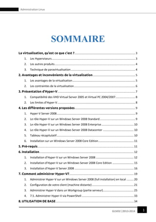 1GLSID2 |2013-2014
Administration Linux
SOMMAIRE
La virtualisation, qu’est ce que c’est ?.............................................................................3
1. Les Hyperviseurs..........................................................................................................3
2. Les autres produits ......................................................................................................4
3. Technique de paravirtualisation..................................................................................4
2. Avantages et inconvénients de la virtualisation......................................................5
1. Les avantages de la virtualisation................................................................................5
2. Les contraintes de la virtualisation..............................................................................6
3. Présentation d’Hyper-V...................................................................................................7
1. Compatibilité des VHD Virtual Server 2005 et Virtual PC 2004/2007.........................8
2. Les limites d’Hyper-V...................................................................................................8
4. Les différentes versions proposées.............................................................................9
1. Hyper-V Server 2008....................................................................................................9
2. Le rôle Hyper-V sur un Windows Server 2008 Standard.............................................9
3. Le rôle Hyper-V sur un Windows Server 2008 Enterprise.........................................10
4. Le rôle Hyper-V sur un Windows Server 2008 Datacenter .......................................10
5. Tableau récapitulatif..................................................................................................10
6. Installation sur un Windows Server 2008 Core Edition.............................................11
5. Pré-requis..........................................................................................................................11
6. Installation........................................................................................................................12
1. Installation d’Hyper-V sur un Windows Server 2008 ................................................12
2. Installation d’Hyper-V sur un Windows Server 2008 Core Edition ...........................15
3. Installation d’Hyper-V Server 2008 ...........................................................................16
7. Comment administrer Hyper-V?..................................................................................19
1. Administrer Hyper-V sur un Windows Server 2008 (full installation) en local .........20
2. Configuration de votre client (machine distante) .....................................................21
3. Administrer Hyper-V dans un Workgroup (partie serveur).......................................25
4. 7.5. Administrer Hyper-V via PowerShell ..................................................................33
8. UTILISATION DE BASE...................................................................................................34
 