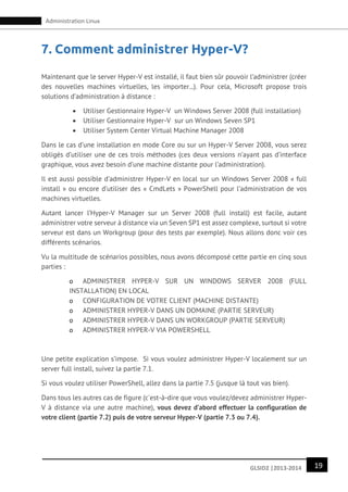 19GLSID2 |2013-2014
Administration Linux
7. Comment administrer Hyper-V?
Maintenant que le server Hyper-V est installé, il faut bien sûr pouvoir l’administrer (créer
des nouvelles machines virtuelles, les importer...). Pour cela, Microsoft propose trois
solutions d’administration à distance :
 Utiliser Gestionnaire Hyper-V un Windows Server 2008 (full installation)
 Utiliser Gestionnaire Hyper-V sur un Windows Seven SP1
 Utiliser System Center Virtual Machine Manager 2008
Dans le cas d’une installation en mode Core ou sur un Hyper-V Server 2008, vous serez
obligés d’utiliser une de ces trois méthodes (ces deux versions n’ayant pas d’interface
graphique, vous avez besoin d’une machine distante pour l’administration).
Il est aussi possible d’administrer Hyper-V en local sur un Windows Server 2008 « full
install » ou encore d’utiliser des « CmdLets » PowerShell pour l’administration de vos
machines virtuelles.
Autant lancer l’Hyper-V Manager sur un Server 2008 (full install) est facile, autant
administrer votre serveur à distance via un Seven SP1 est assez complexe, surtout si votre
serveur est dans un Workgroup (pour des tests par exemple). Nous allons donc voir ces
différents scénarios.
Vu la multitude de scénarios possibles, nous avons décomposé cette partie en cinq sous
parties :
o ADMINISTRER HYPER-V SUR UN WINDOWS SERVER 2008 (FULL
INSTALLATION) EN LOCAL
o CONFIGURATION DE VOTRE CLIENT (MACHINE DISTANTE)
o ADMINISTRER HYPER-V DANS UN DOMAINE (PARTIE SERVEUR)
o ADMINISTRER HYPER-V DANS UN WORKGROUP (PARTIE SERVEUR)
o ADMINISTRER HYPER-V VIA POWERSHELL
Une petite explication s’impose. Si vous voulez administrer Hyper-V localement sur un
server full install, suivez la partie 7.1.
Si vous voulez utiliser PowerShell, allez dans la partie 7.5 (jusque là tout vas bien).
Dans tous les autres cas de figure (c'est-à-dire que vous voulez/devez administrer Hyper-
V à distance via une autre machine), vous devez d’abord effectuer la configuration de
votre client (partie 7.2) puis de votre serveur Hyper-V (partie 7.3 ou 7.4).
 