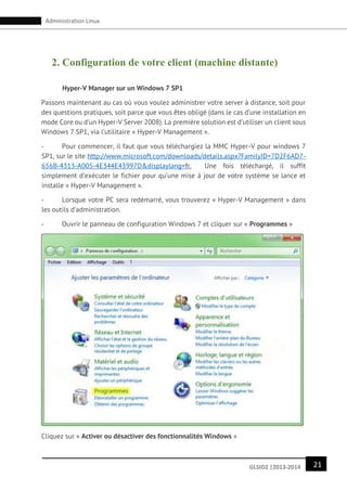21GLSID2 |2013-2014
Administration Linux
2. Configuration de votre client (machine distante)
Hyper-V Manager sur un Windows 7 SP1
Passons maintenant au cas où vous voulez administrer votre server à distance, soit pour
des questions pratiques, soit parce que vous êtes obligé (dans le cas d’une installation en
mode Core ou d’un Hyper-V Server 2008). La première solution est d’utiliser un client sous
Windows 7 SP1, via l’utilitaire « Hyper-V Management ».
- Pour commencer, il faut que vous téléchargiez la MMC Hyper-V pour windows 7
SP1, sur le site http://www.microsoft.com/downloads/details.aspx?FamilyID=7D2F6AD7-
656B-4313-A005-4E344E43997D&displaylang=fr. Une fois téléchargé, il suffit
simplement d’exécuter le fichier pour qu’une mise à jour de votre système se lance et
installe « Hyper-V Management ».
- Lorsque votre PC sera redémarré, vous trouverez « Hyper-V Management » dans
les outils d’administration.
- Ouvrir le panneau de configuration Windows 7 et cliquer sur « Programmes »
Cliquez sur « Activer ou désactiver des fonctionnalités Windows »
 