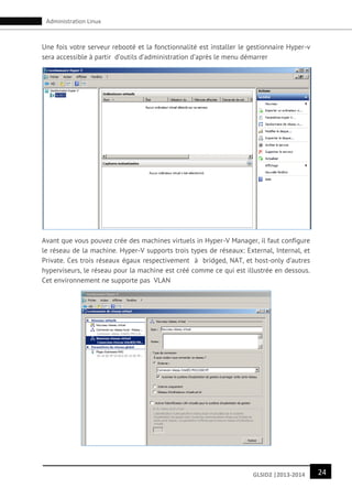 24GLSID2 |2013-2014
Administration Linux
Une fois votre serveur rebooté et la fonctionnalité est installer le gestionnaire Hyper-v
sera accessible à partir d’outils d’administration d’après le menu démarrer
Avant que vous pouvez crée des machines virtuels in Hyper-V Manager, il faut configure
le réseau de la machine. Hyper-V supports trois types de réseaux: External, Internal, et
Private. Ces trois réseaux égaux respectivement à bridged, NAT, et host-only d’autres
hyperviseurs, le réseau pour la machine est créé comme ce qui est illustrée en dessous.
Cet environnement ne supporte pas VLAN
 