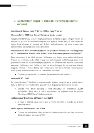 25GLSID2 |2013-2014
Administration Linux
3. Administrer Hyper-V dans un Workgroup (partie
serveur)
Administrer à distance Hyper-V Server 2008 ou Hyper-V sur un
Windows Server 2008 Core dans un Workgroup (partie serveur)
Passons maintenant au scénario le plus complexe à mettre en place : Hyper-V dans un
Workgroup, qui plus est en mode Core (ou sur un Hyper-V Server 2008). Si vous suivez les
instructions suivantes, en prenant soin de bien toutes les respecter, votre serveur sera
administrable à distance sans aucun problème.
Attention : Vous devez avoir effectué toutes les opérations décrites dans l’une des parties
du 7.2 (configuration de votre client distant) avant de vous engager dans cette partie !!!
Pour commencer, il va falloir recréer l’utilisateur avec lequel vous voulez administrer
HyperV sur votre serveur. En effet, vu que nous sommes dans un Workgroup, celui-ci n’a
pas connaissance des utilisateurs et groupes créés sur votre machine distante. Dans notre
exemple, l’utilisateur que j’utilise et qui est administrateur de ma machine cliente
s’appelle « GLSID ». Pensez donc à bien remplacer ce nom par le nom de l’utilisateur sur
votre propre machine dans toutes les commandes suivantes.
 Commençons par créer l’utilisateur. Tapez la commande suivante :
net user GLSID * /add
En entrant le signe *, Windows va vous demander de taper deux fois votre mot de passe.
Celui-ci doit bien sûr être le même que votre mot de passe sur la machine cliente.
 Ensuite, vous devez accordez à votre utilisateur les permissions DCOM
appropriées. Pour cela, il suffit simplement de l’ajouter dans le groupe
“Distributed COM Users”, via la commande :
net localgroup “Distributed COM Users” /add GLSID
 Si vous le désirez, vous pouvez par la même occasion le rajouter au groupe
administrateur :
net localgroup administrators /add GLSID
 Comme sur votre client, il faut activer les règles du pare-feu qui vont permettre
de laisser passer les paquets WMI :
 