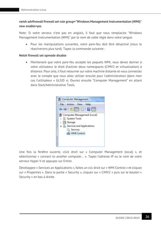 26GLSID2 |2013-2014
Administration Linux
netsh advfirewall firewall set rule group="Windows Management Instrumentation (WMI)"
new enable=yes
Note: Si votre serveur n’est pas en anglais, il faut que vous remplaciez "Windows
Management Instrumentation (WMI)" par le nom de cette règle dans votre langue.
 Pour les manipulations suivantes, votre pare-feu doit être désactivé (nous le
réactiverons plus tard). Tapez la commande suivante :
Netsh firewall set opmode disable
 Maintenant que votre pare-feu accepte les paquets WMI, vous devez donner à
votre utilisateur le droit d’activer deux namespaces (CIMV2 et virtualization) à
distance. Pour cela, il faut retourner sur votre machine distante et vous connectez
avec le compte que vous allez utiliser ensuite pour l’administration (dans mon
cas l’utilisateur « GLSID »). Ouvrez ensuite “Computer Management” en allant
dans Start/Administrative Tools.
Une fois la fenêtre ouverte, click droit sur « Computer Management (local) », et
sélectionnez « connect to another computer… ». Tapez l’adresse IP ou le nom de votre
serveur Hyper-V et appuyez sur Entrer.
Développez « Services an Applications », faites un clic droit sur « WMI Control » et cliquez
sur « Properties ». Dans la partie « Security », cliquez sur « CIMV2 » puis sur le bouton «
Security » en bas à droite.
 