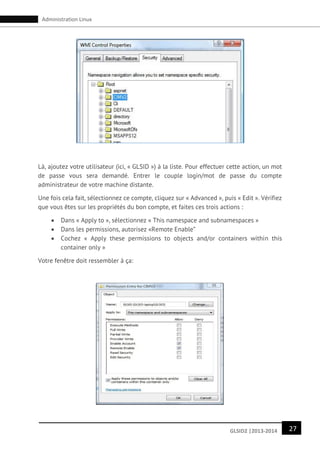 27GLSID2 |2013-2014
Administration Linux
Là, ajoutez votre utilisateur (ici, « GLSID ») à la liste. Pour effectuer cette action, un mot
de passe vous sera demandé. Entrer le couple login/mot de passe du compte
administrateur de votre machine distante.
Une fois cela fait, sélectionnez ce compte, cliquez sur « Advanced », puis « Edit ». Vérifiez
que vous êtes sur les propriétés du bon compte, et faites ces trois actions :
 Dans « Apply to », sélectionnez « This namespace and subnamespaces »
 Dans les permissions, autorisez «Remote Enable”
 Cochez « Apply these permissions to objects and/or containers within this
container only »
Votre fenêtre doit ressembler à ça:
 
