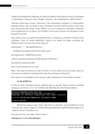 28GLSID2 |2013-2014
Administration Linux
Validez les changements effectués, et faites les mêmes manipulations avec le namespace
« virtualization » (toujours dans l’onglet « Security » des propriétés de « WMI Control ».
-Dernière action pour arriver à notre but, il faut maintenant configurer l’« Authorization
Manager policy » pour accorder à notre utilisateur les droits administrateurs. Pour cela,
nous ne pouvons pas utiliser l’outil AZMan, car il y a un bug dans l’utilisation à distance
de ce programme sur un Server Core (AZMan n’arrive pas à trouver les utilisateurs et les
groupes du server).
Pour pallier à cela, vous devez tout d’abord créer un script qui va récupérer le SID de votre
utilisateur. Créer un fichier getSID.vbs, éditez le et entrez les lignes suivantes (où
HVServer est le nom de mon server Hyper-V):
strComputer = "." Set objWMIService = _
GetObject("winmgmts:HVServerrootcimv2")
Set objAccount = objWMIService.Get _
("Win32_UserAccount.Name='GLSID',Domain='HVServer'")
Wscript.Echo objAccount.SID
Merci à John Howard pour ce script.
Note : Pour plus de facilité, j’ai créé ce fichier sur mon client, et je l’ai ensuite copié sur
le serveur, en utilisant le partage c$ (le pare-feu est toujours désactivé).
Pour lancer le script (depuis votre serveur), tapez simplement la commande suivante :
- cscript getSID.vbs
Le SID de votre utilisateur devrait s’afficher dans le prompt. Notez-le (dans l’exemple
cidessous, le SID est « S-1-5-21-3535861220-3008246736-3353476169-1000 »).
- Maintenant, depuis votre client, allez dans le répertoire suivant (HVServer est le
nom de mon serveur Hyper-V): HVServerProgramDataMicrosoftWindowsHyper-V et
éditez le fichier InitialStore.xml.
Vous devriez avoir une ligne comme celle-ci :
<Member>S-1-5-32-544</Member>
 