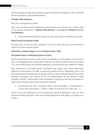 29GLSID2 |2013-2014
Administration Linux
Juste en dessous ce cette ligne, ajouter la ligne suivante (en remplaçant « SID » par le SID
de votre utilisateur, noté précédemment) :
<Member>SID</Member>
Pour finir, sauvegardez le fichier.
Note : avec un éditeur comme notepad, les sauts de lignes ne seront pas pris en compte. Dans
ce cas, ajoutez simplement « <Member>SID</Member> » à la suite de <Member>S-15-32-
544</Member>.
 Il faut maintenant réactiver le pare-feu, pour des raisons évidentes de sécurité :
Netsh firewall set opmode enable
Et voila, votre serveur est enfin configuré ! Il ne vous reste plus qu’à vous connecter à
HyperV via votre machine cliente.
Administrer à distance Hyper-V sur un Windows Server 2008
(full graphic) dans un Workgroup (partie serveur)
Parlons maintenant du cas ou votre serveur est installé en « full graphic » (et est encore
dans un Workgroup). Nous allons devoir effectuer les mêmes actions que dans la partie
7.4.1, mais le fait d’avoir une interface graphique va énormément nous simplifier la tache.
Pour commencer, il va falloir recréer l’utilisateur avec lequel vous voulez administrer
HyperV sur votre serveur. En effet, vu que nous sommes dans un Workgroup, celui-ci n’a
pas connaissance des utilisateurs et groupes créés sur votre machine distante. Dans notre
exemple, l’utilisateur que j’utilise et qui est administrateur de ma machine cliente
s’appelle « GLSID ». Pensez donc à bien remplacer ce nom par le nom de l’utilisateur sur
votre propre machine dans toutes les actions suivantes.
 Commençons par créer l’utilisateur. Dans « Server Manager », « Configuration »,
« Local users and Groups », « Users », faites un click droit sur « New User… ».
Entrez le nom de l’utilisateur, le mot de passe (qui doit être identique à celui sur votre
machine distant), décochez « User must change password at next logon » et cliquez sur «
Create ».
 