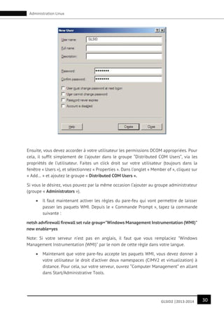 30GLSID2 |2013-2014
Administration Linux
Ensuite, vous devez accorder à votre utilisateur les permissions DCOM appropriées. Pour
cela, il suffit simplement de l’ajouter dans le groupe “Distributed COM Users”, via les
propriétés de l’utilisateur. Faites un click droit sur votre utilisateur (toujours dans la
fenêtre « Users »), et sélectionnez « Properties ». Dans l’onglet « Member of », cliquez sur
« Add… » et ajoutez le groupe « Distributed COM Users ».
Si vous le désirez, vous pouvez par la même occasion l’ajouter au groupe administrateur
(groupe « Administrators »).
 Il faut maintenant activer les règles du pare-feu qui vont permettre de laisser
passer les paquets WMI. Depuis le « Commande Prompt », tapez la commande
suivante :
netsh advfirewall firewall set rule group="Windows Management Instrumentation (WMI)"
new enable=yes
Note: Si votre serveur n’est pas en anglais, il faut que vous remplaciez "Windows
Management Instrumentation (WMI)" par le nom de cette règle dans votre langue.
 Maintenant que votre pare-feu accepte les paquets WMI, vous devez donner à
votre utilisateur le droit d’activer deux namespaces (CIMV2 et virtualization) à
distance. Pour cela, sur votre serveur, ouvrez “Computer Management” en allant
dans Start/Administrative Tools.
 