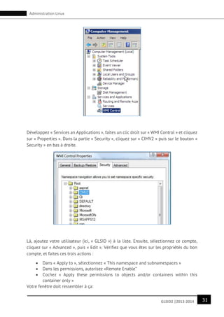 31GLSID2 |2013-2014
Administration Linux
Développez « Services an Applications », faites un clic droit sur « WMI Control » et cliquez
sur « Properties ». Dans la partie « Security », cliquez sur « CIMV2 » puis sur le bouton «
Security » en bas à droite.
Là, ajoutez votre utilisateur (ici, « GLSID ») à la liste. Ensuite, sélectionnez ce compte,
cliquez sur « Advanced », puis « Edit ». Vérifiez que vous êtes sur les propriétés du bon
compte, et faites ces trois actions :
 Dans « Apply to », sélectionnez « This namespace and subnamespaces »
 Dans les permissions, autorisez «Remote Enable”
 Cochez « Apply these permissions to objects and/or containers within this
container only »
Votre fenêtre doit ressembler à ça:
 