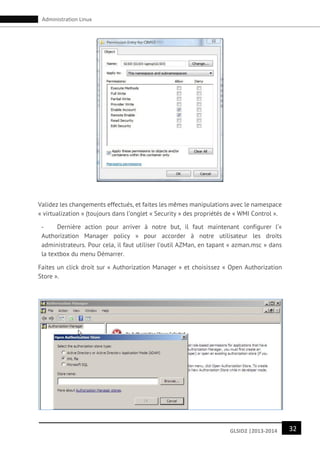 32GLSID2 |2013-2014
Administration Linux
Validez les changements effectués, et faites les mêmes manipulations avec le namespace
« virtualization » (toujours dans l’onglet « Security » des propriétés de « WMI Control ».
- Dernière action pour arriver à notre but, il faut maintenant configurer l’«
Authorization Manager policy » pour accorder à notre utilisateur les droits
administrateurs. Pour cela, il faut utiliser l’outil AZMan, en tapant « azman.msc » dans
la textbox du menu Démarrer.
Faites un click droit sur « Authorization Manager » et choisissez « Open Authorization
Store ».
 