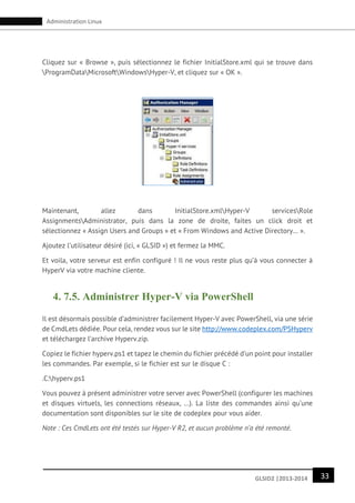33GLSID2 |2013-2014
Administration Linux
Cliquez sur « Browse », puis sélectionnez le fichier InitialStore.xml qui se trouve dans
ProgramDataMicrosoftWindowsHyper-V, et cliquez sur « OK ».
Maintenant, allez dans InitialStore.xmlHyper-V servicesRole
AssignmentsAdministrator, puis dans la zone de droite, faites un click droit et
sélectionnez « Assign Users and Groups » et « From Windows and Active Directory… ».
Ajoutez l’utilisateur désiré (ici, « GLSID ») et fermez la MMC.
Et voila, votre serveur est enfin configuré ! Il ne vous reste plus qu’à vous connecter à
HyperV via votre machine cliente.
4. 7.5. Administrer Hyper-V via PowerShell
Il est désormais possible d’administrer facilement Hyper-V avec PowerShell, via une série
de CmdLets dédiée. Pour cela, rendez vous sur le site http://www.codeplex.com/PSHyperv
et téléchargez l’archive Hyperv.zip.
Copiez le fichier hyperv.ps1 et tapez le chemin du fichier précédé d’un point pour installer
les commandes. Par exemple, si le fichier est sur le disque C :
.C:hyperv.ps1
Vous pouvez à présent administrer votre server avec PowerShell (configurer les machines
et disques virtuels, les connections réseaux, …). La liste des commandes ainsi qu’une
documentation sont disponibles sur le site de codeplex pour vous aider.
Note : Ces CmdLets ont été testés sur Hyper-V R2, et aucun problème n’a été remonté.
 
